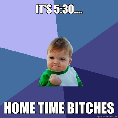 It's 5:30.... HOME TIME BITCHES  Success Kid