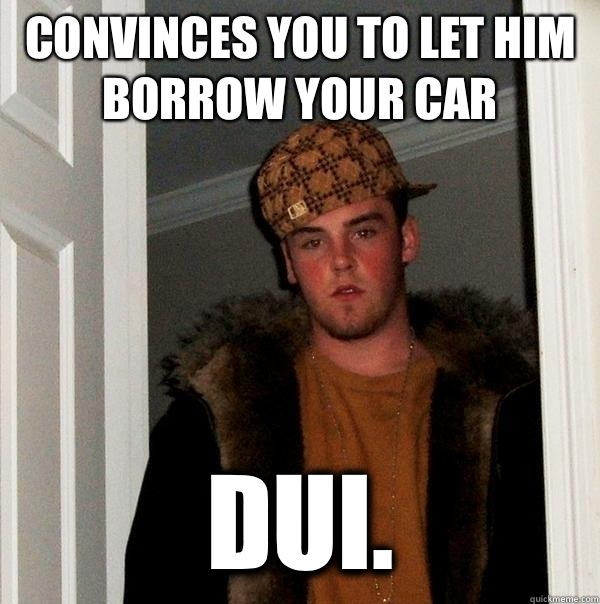 Convinces you to let him borrow your car DUI. - Convinces you to let him borrow your car DUI.  Scumbag Steve