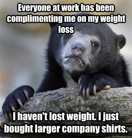 Everyone at work has been complimenting me on my weight loss I haven't lost weight. I just bought larger company shirts. - Everyone at work has been complimenting me on my weight loss I haven't lost weight. I just bought larger company shirts.  Confession Bear