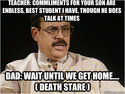 TEACHER: Commliments for your son are endless, best student i have, though he does talk at times Dad: wait until we get home.... ( death stare )  Typical Indian Father