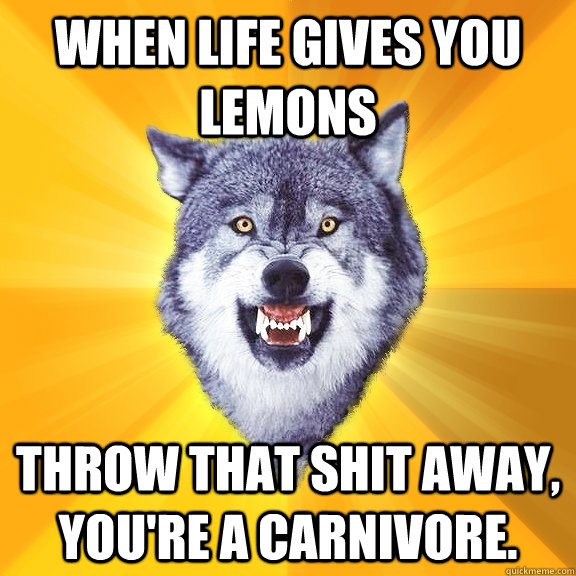 when life gives you lemons throw that shit away, you're a carnivore.  Courage Wolf