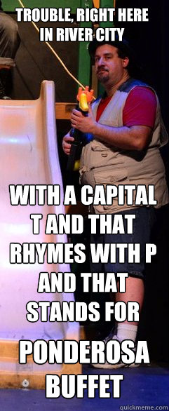 Trouble, right here 
in river city With a capital T and that rhymes with P and that stands for  Ponderosa Buffet - Trouble, right here 
in river city With a capital T and that rhymes with P and that stands for  Ponderosa Buffet  JortsVest Guy