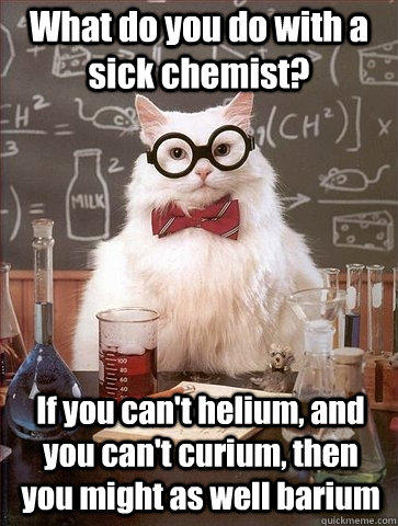What do you do with a sick chemist? If you can't helium, and you can't curium, then you might as well barium  