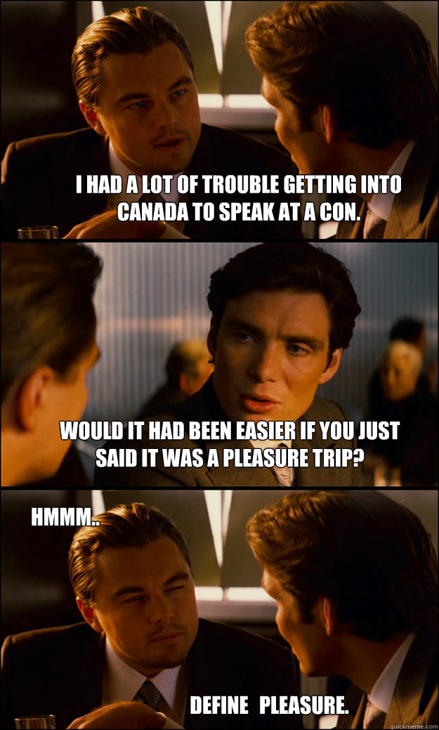 I had a lot of trouble getting into Canada to speak at a con. Would it had been easier if you just said it was a pleasure trip? Define pleasure. Hmmm.. - I had a lot of trouble getting into Canada to speak at a con. Would it had been easier if you just said it was a pleasure trip? Define pleasure. Hmmm..  Inception