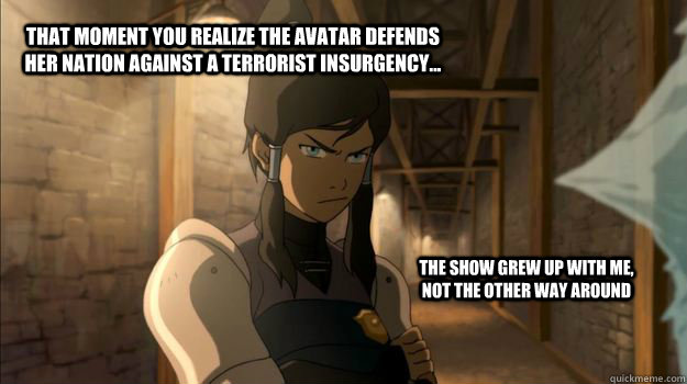 that moment you realize the avatar defends her nation against a terrorist insurgency... the show grew up with me, not the other way around - that moment you realize the avatar defends her nation against a terrorist insurgency... the show grew up with me, not the other way around  Misc