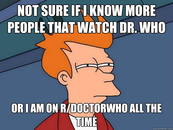 not sure if i know more people that watch dr. who or i am on r/doctorwho all the time - not sure if i know more people that watch dr. who or i am on r/doctorwho all the time  Futurama Fry