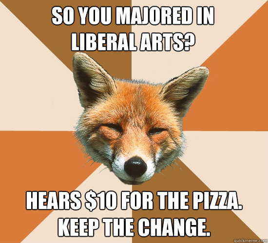 So you majored in
Liberal Arts? Hears $10 for the pizza. Keep the change.  Condescending Fox