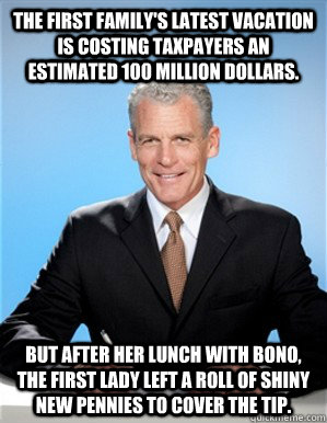 The First Family's latest vacation is costing taxpayers an estimated 100 Million dollars. But after her lunch with Bono, the First Lady left a roll of shiny new pennies to cover the tip. - The First Family's latest vacation is costing taxpayers an estimated 100 Million dollars. But after her lunch with Bono, the First Lady left a roll of shiny new pennies to cover the tip.  Media Sunshine Spin