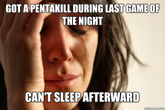 Got a Pentakill during last game of the Night
 Can't sleep afterward - Got a Pentakill during last game of the Night
 Can't sleep afterward  First World Problems