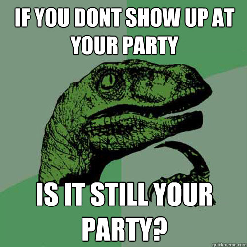 If you dont show up at your party is it still your party?  Philosoraptor