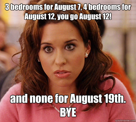 3 bedrooms for August 7, 4 bedrooms for August 12, you go August 12! and none for August 19th. BYE  