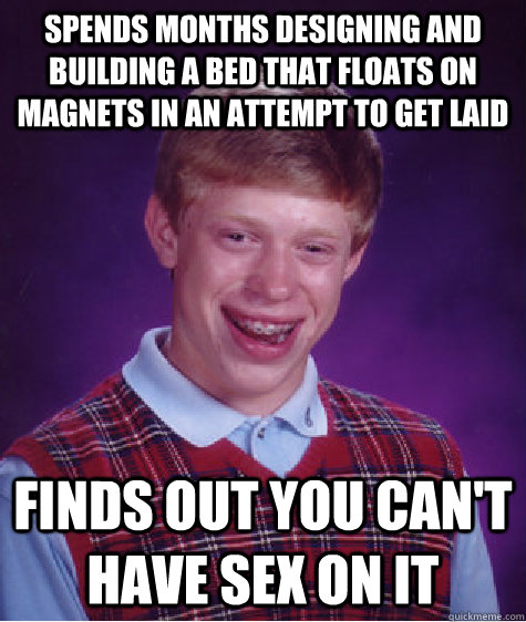 spends months designing and building a bed that floats on magnets in an attempt to get laid Finds out you can't have sex on it  Bad Luck Brian