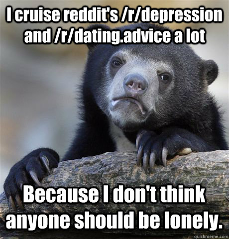 I cruise reddit's /r/depression and /r/dating.advice a lot Because I don't think anyone should be lonely. - I cruise reddit's /r/depression and /r/dating.advice a lot Because I don't think anyone should be lonely.  Confession Bear