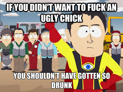 if you didn't want to fuck an ugly chick you shouldn't have gotten so drunk  Captain Hindsight