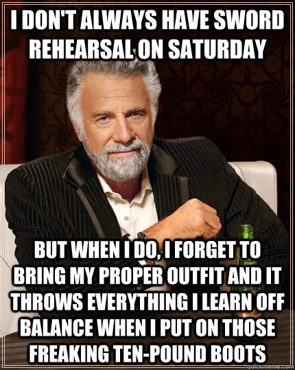 I don't always have sword rehearsal on Saturday But when I do, I forget to bring my proper outfit and it throws everything I learn off balance when I put on those freaking ten-pound boots - I don't always have sword rehearsal on Saturday But when I do, I forget to bring my proper outfit and it throws everything I learn off balance when I put on those freaking ten-pound boots  The Most Interesting Man In The World