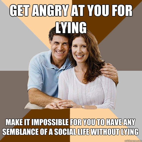 Get angry at you for lying Make it impossible for you to have any semblance of a social life without lying  Scumbag Parents