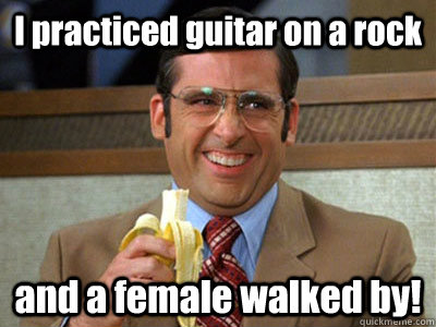 I practiced guitar on a rock and a female walked by!  Brick Tamland