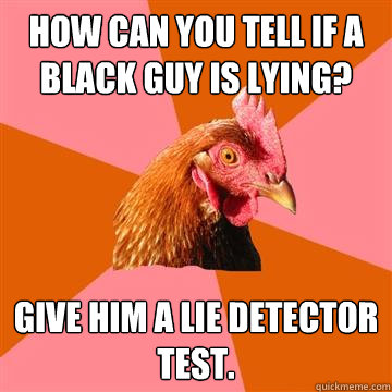 How can you tell if a black guy is lying? give him a lie detector test.  Anti-Joke Chicken