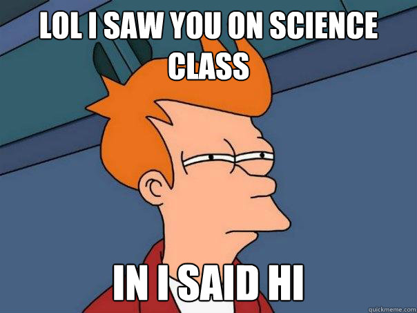 lol i saw you on science class in i said hi   Futurama Fry