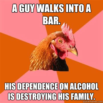 A guy walks into a bar. His dependence on alcohol is destroying his family. - A guy walks into a bar. His dependence on alcohol is destroying his family.  Anti-Joke Chicken