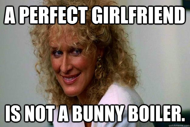 A perfect girlfriend is not a bunny boiler. - A perfect girlfriend is not a bunny boiler.  Perfect Girlfriend Meme