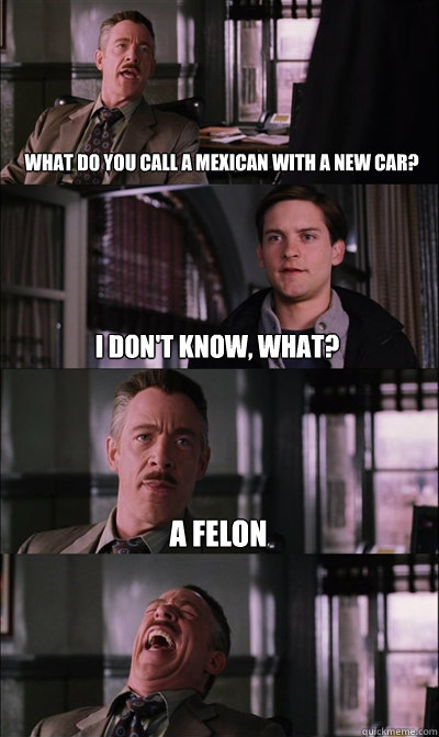 What do you call a Mexican with a new car? I don't know, what? a felon   JJ Jameson