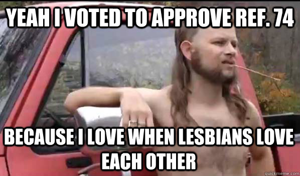 yeah i voted to approve ref. 74 because i love when lesbians love each other  Almost Politically Correct Redneck