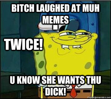 bitch laughed at muh memes U KNOW SHE WANTS THU DICK! twice!  Spongebob