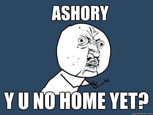 ASHORY Y U NO HOME YET?  Y U No