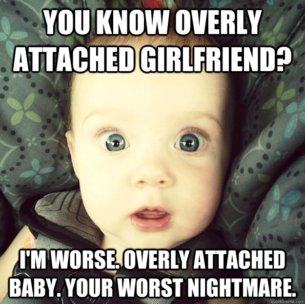 You know overly attached girlfriend? I'm worse. Overly attached baby. your worst nightmare.  