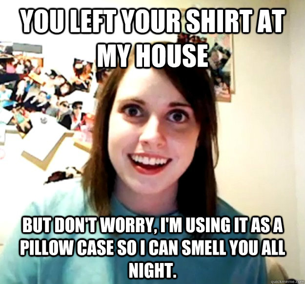 you left your shirt at my house but don't worry, i'm using it as a pillow case so I can smell you all night. - you left your shirt at my house but don't worry, i'm using it as a pillow case so I can smell you all night.  Overly Attached Girlfriend