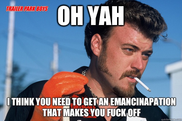 Oh yah I think you need to get an emancinapation that makes you FUCK OFF  Ricky Trailer Park Boys