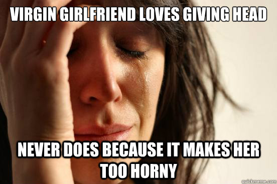 Virgin girlfriend loves giving head never does because it makes her too horny  First World Problems