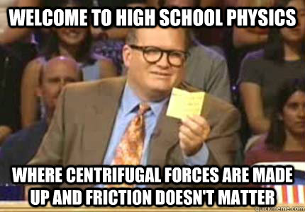 Welcome to high school physics where centrifugal forces are made up and friction doesn't matter  Whose Line