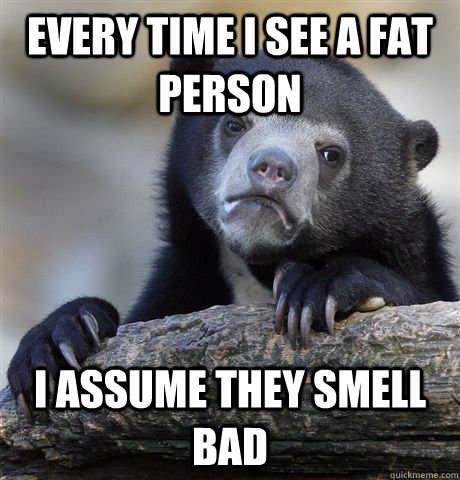 Every time I see a fat person I assume they smell bad  Confession Bear