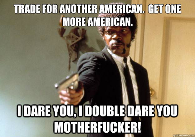 Trade for another American.  Get one more American. i dare you, i double dare you motherfucker! - Trade for another American.  Get one more American. i dare you, i double dare you motherfucker!  Samuel L Jackson