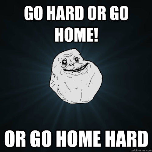 Go hard or go home! or go home hard  Forever Alone