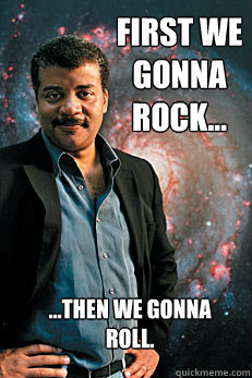 first we gonna rock... ...then we gonna roll. - first we gonna rock... ...then we gonna roll.  Neil deGrasse Tyson