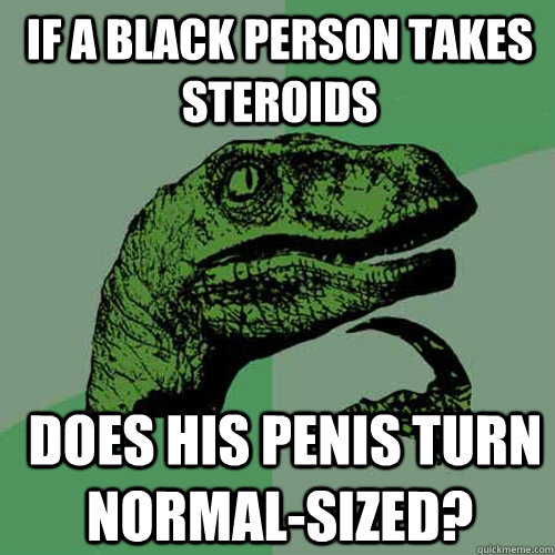 If a black person takes steroids  does his penis turn normal-sized?  Philosoraptor