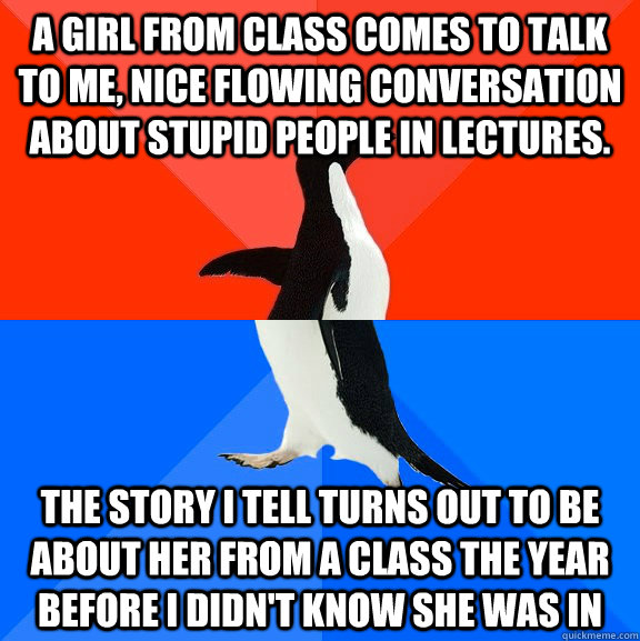 A girl from class comes to talk to me, nice flowing conversation about stupid people in lectures.  the story i tell turns out to be about her from a class the year before i didn't know she was in - A girl from class comes to talk to me, nice flowing conversation about stupid people in lectures.  the story i tell turns out to be about her from a class the year before i didn't know she was in  Socially Awesome Awkward Penguin