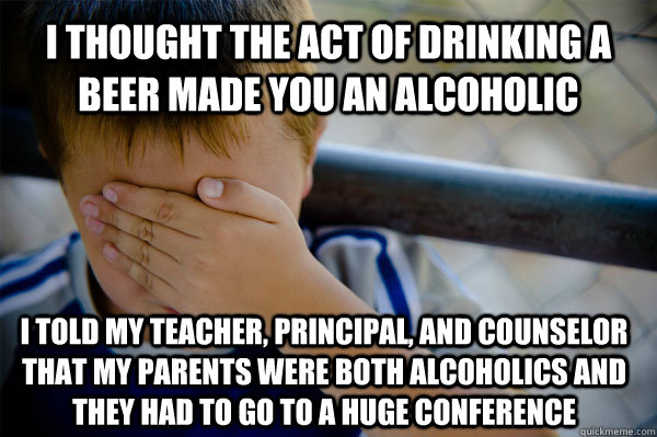 I thought the act of drinking a beer made you an alcoholic I told my teacher, principal, and counselor that my parents were both alcoholics and they had to go to a huge conference   Confession kid