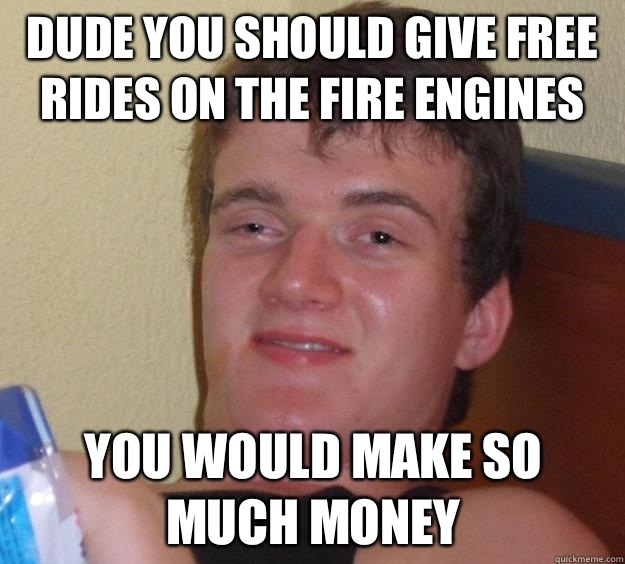 Dude you should give free rides on the fire engines You would make so much money  10 Guy