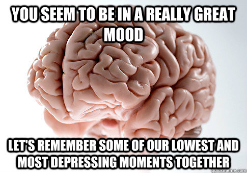 You seem to be in a really great mood Let's remember some of our lowest and most depressing moments together   Scumbag Brain