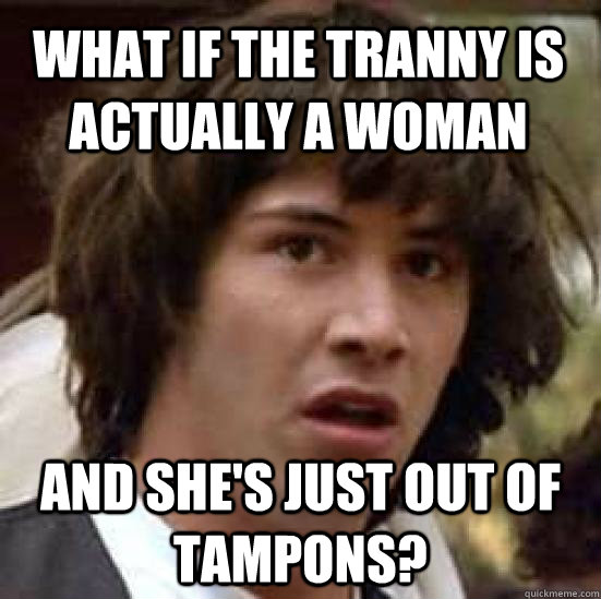 What if the tranny is actually a woman And she's just out of tampons?  conspiracy keanu