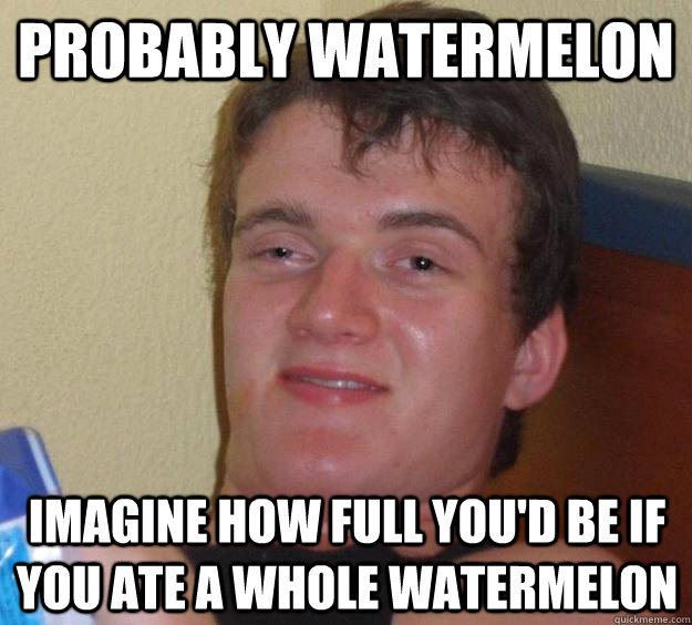 Probably watermelon imagine how full you'd be if you ate a whole watermelon  10 Guy