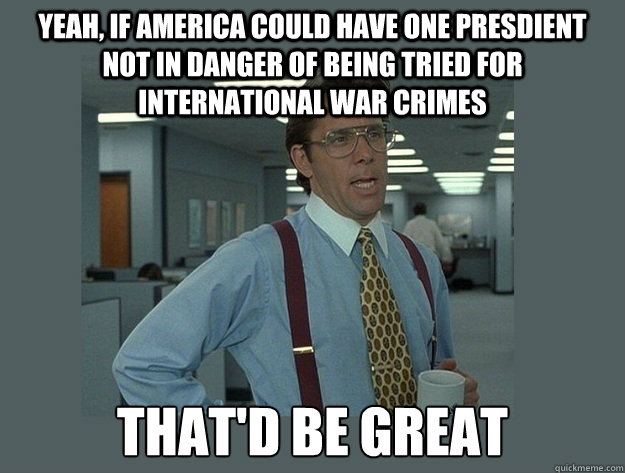 Yeah, if America could have one presdient not in danger of being tried for international war crimes That'd be great  Office Space Lumbergh