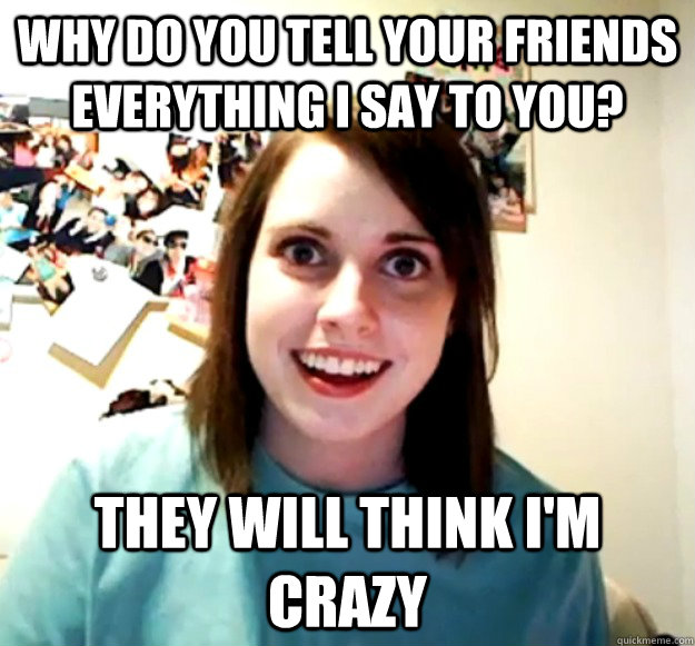 Why do you tell your friends everything I say to you? They will think I'm crazy  Overly Attached Girlfriend