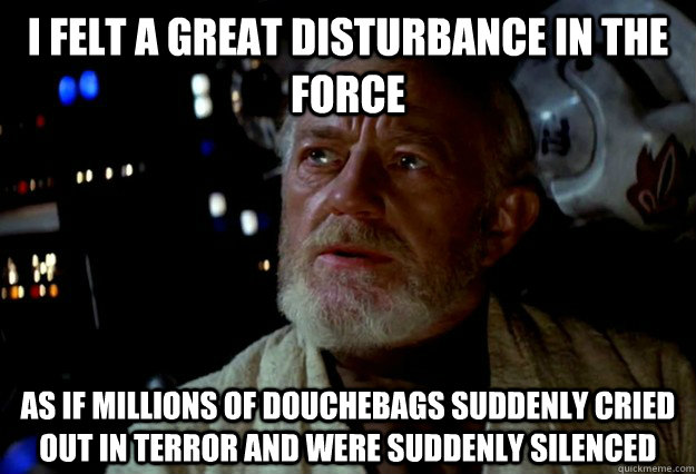 I felt a great disturbance in the Force as if millions of douchebags suddenly cried out in terror and were suddenly silenced  