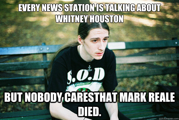 Every news station is talking about whitney houston but nobody caresthat mark reale died.  First World Metal Problems