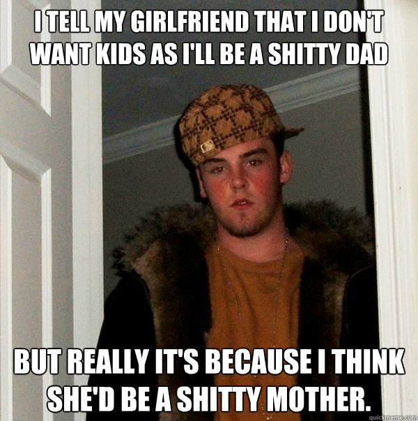 I tell my girlfriend that I don't want kids as I'll be a shitty dad But really it's because I think she'd be a shitty mother.  Scumbag Steve